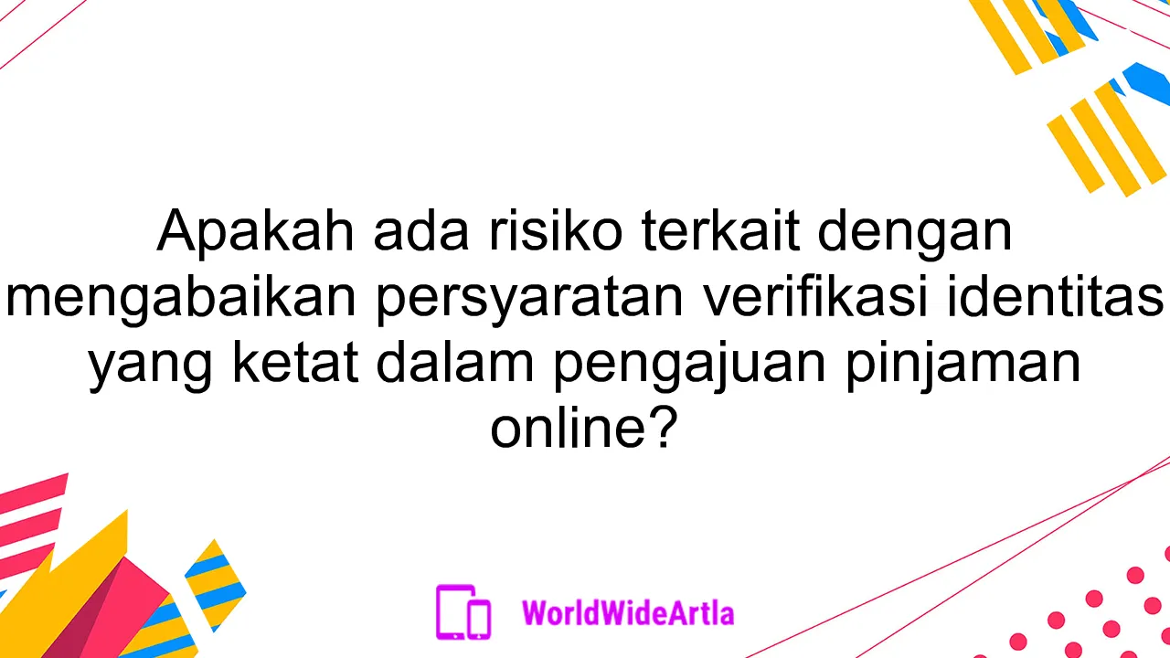 Apakah ada risiko terkait dengan mengabaikan persyaratan verifikasi identitas yang ketat dalam pengajuan pinjaman online?